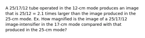 A 25/17/12 tube operated in the 12-cm mode produces an image that is 25/12 = 2.1 times larger than the image produced in the 25-cm mode. Ex. How magnified is the image of a 25/17/12 image-intensifier in the 17-cm mode compared with that produced in the 25-cm mode?