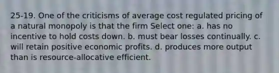 25-19. One of the criticisms of average cost regulated pricing of a natural monopoly is that the firm Select one: a. has no incentive to hold costs down. b. must bear losses continually. c. will retain positive economic profits. d. produces more output than is resource-allocative efficient.