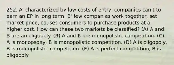 252. A' characterized by low costs of entry, companies can't to earn an EP in long term. B' few companies work together, set market price, causes consumers to purchase products at a higher cost. How can these two markets be classified? (A) A and B are an oligopoly. (B) A and B are monopolistic competition. (C) A is monopsony, B is monopolistic competition. (D) A is oligopoly, B is monopolistic competition. (E) A is perfect competition, B is oligopoly