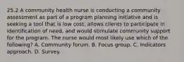 25.2 A community health nurse is conducting a community assessment as part of a program planning initiative and is seeking a tool that is low cost, allows clients to participate in identification of need, and would stimulate community support for the program. The nurse would most likely use which of the following? A. Community forum. B. Focus group. C. Indicators approach. D. Survey.