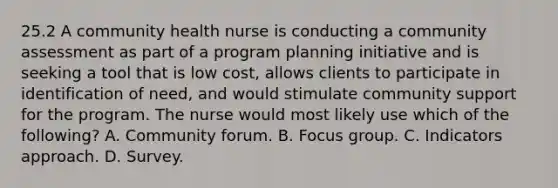 25.2 A community health nurse is conducting a community assessment as part of a program planning initiative and is seeking a tool that is low cost, allows clients to participate in identification of need, and would stimulate community support for the program. The nurse would most likely use which of the following? A. Community forum. B. Focus group. C. Indicators approach. D. Survey.