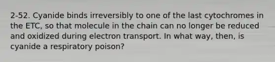 2-52. Cyanide binds irreversibly to one of the last cytochromes in the ETC, so that molecule in the chain can no longer be reduced and oxidized during electron transport. In what way, then, is cyanide a respiratory poison?