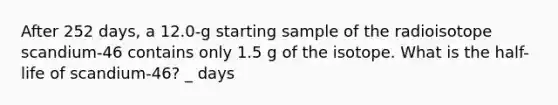 After 252 days, a 12.0-g starting sample of the radioisotope scandium-46 contains only 1.5 g of the isotope. What is the half-life of scandium-46? _ days