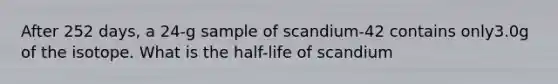 After 252 days, a 24-g sample of scandium-42 contains only3.0g of the isotope. What is the half-life of scandium