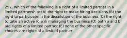 252. Which of the following is a right of a limited partner in a limited partnership: (A) the right to make hiring decisions (B) the right to participate in the dissolution of the business (C) the right to take an active role in managing the business (D) both a and b are rights of a limited partner (E) none of the other specific choices are rights of a limited partner