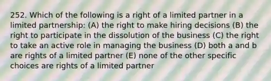 252. Which of the following is a right of a limited partner in a limited partnership: (A) the right to make hiring decisions (B) the right to participate in the dissolution of the business (C) the right to take an active role in managing the business (D) both a and b are rights of a limited partner (E) none of the other specific choices are rights of a limited partner