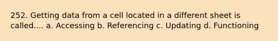 252. Getting data from a cell located in a different sheet is called.... a. Accessing b. Referencing c. Updating d. Functioning