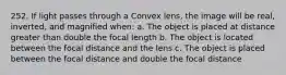 252. If light passes through a Convex lens, the image will be real, inverted, and magnified when: a. The object is placed at distance greater than double the focal length b. The object is located between the focal distance and the lens c. The object is placed between the focal distance and double the focal distance