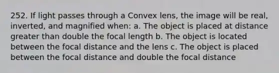 252. If light passes through a Convex lens, the image will be real, inverted, and magnified when: a. The object is placed at distance greater than double the focal length b. The object is located between the focal distance and the lens c. The object is placed between the focal distance and double the focal distance