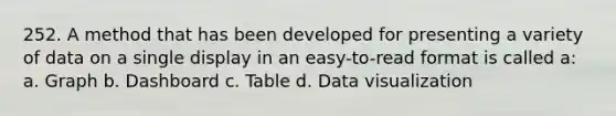 252. A method that has been developed for presenting a variety of data on a single display in an easy-to-read format is called a: a. Graph b. Dashboard c. Table d. Data visualization