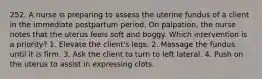 252. A nurse is preparing to assess the uterine fundus of a client in the immediate postpartum period. On palpation, the nurse notes that the uterus feels soft and boggy. Which intervention is a priority? 1. Elevate the client's legs. 2. Massage the fundus until it is firm. 3. Ask the client to turn to left lateral. 4. Push on the uterus to assist in expressing clots.