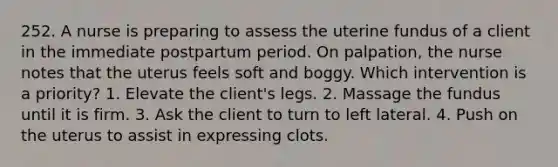 252. A nurse is preparing to assess the uterine fundus of a client in the immediate postpartum period. On palpation, the nurse notes that the uterus feels soft and boggy. Which intervention is a priority? 1. Elevate the client's legs. 2. Massage the fundus until it is firm. 3. Ask the client to turn to left lateral. 4. Push on the uterus to assist in expressing clots.