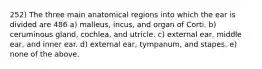 252) The three main anatomical regions into which the ear is divided are 486 a) malleus, incus, and organ of Corti. b) ceruminous gland, cochlea, and utricle. c) external ear, middle ear, and inner ear. d) external ear, tympanum, and stapes. e) none of the above.