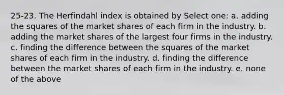 25-23. The Herfindahl index is obtained by Select one: a. adding the squares of the market shares of each firm in the industry. b. adding the market shares of the largest four firms in the industry. c. finding the difference between the squares of the market shares of each firm in the industry. d. finding the difference between the market shares of each firm in the industry. e. none of the above