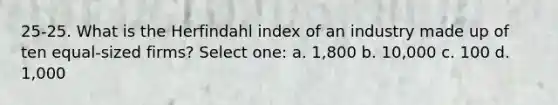 25-25. What is the Herfindahl index of an industry made up of ten equal-sized firms? Select one: a. 1,800 b. 10,000 c. 100 d. 1,000