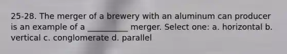 25-28. The merger of a brewery with an aluminum can producer is an example of a __________ merger. Select one: a. horizontal b. vertical c. conglomerate d. parallel