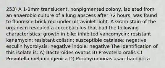 253) A 1-2mm translucent, nonpigmented colony, isolated from an anaerobic culture of a lung abscess after 72 hours, was found to fluoresce brick-red under ultraviolet light. A Gram stain of the organism revealed a coccobacillus that had the following characteristics: growth in bile: inhibited vancomycin: resistant kanamycin: resistant colistin: susceptible catalase: negative esculin hydrolysis: negative indole: negative The identification of this isolate is: A) Bacteroides ovatus B) Prevotella oralis C) Prevotella melaninogenica D) Porphyromonas asaccharolytica