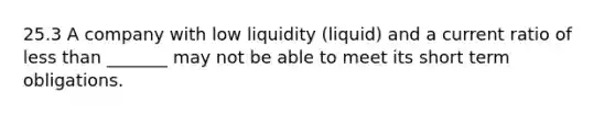 25.3 A company with low liquidity (liquid) and a current ratio of <a href='https://www.questionai.com/knowledge/k7BtlYpAMX-less-than' class='anchor-knowledge'>less than</a> _______ may not be able to meet its short term obligations.