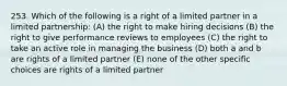 253. Which of the following is a right of a limited partner in a limited partnership: (A) the right to make hiring decisions (B) the right to give performance reviews to employees (C) the right to take an active role in managing the business (D) both a and b are rights of a limited partner (E) none of the other specific choices are rights of a limited partner