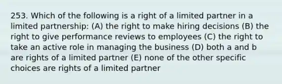 253. Which of the following is a right of a limited partner in a limited partnership: (A) the right to make hiring decisions (B) the right to give performance reviews to employees (C) the right to take an active role in managing the business (D) both a and b are rights of a limited partner (E) none of the other specific choices are rights of a limited partner