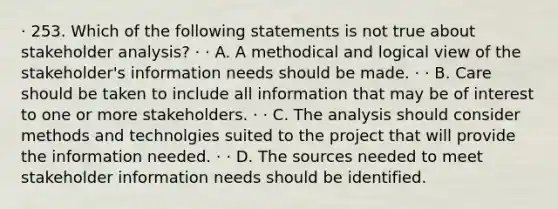 · 253. Which of the following statements is not true about stakeholder analysis? · · A. A methodical and logical view of the stakeholder's information needs should be made. · · B. Care should be taken to include all information that may be of interest to one or more stakeholders. · · C. The analysis should consider methods and technolgies suited to the project that will provide the information needed. · · D. The sources needed to meet stakeholder information needs should be identified.