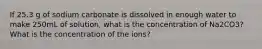 If 25.3 g of sodium carbonate is dissolved in enough water to make 250mL of solution, what is the concentration of Na2CO3? What is the concentration of the ions?