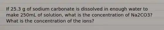 If 25.3 g of sodium carbonate is dissolved in enough water to make 250mL of solution, what is the concentration of Na2CO3? What is the concentration of the ions?