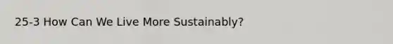 25-3 How Can We Live More Sustainably?