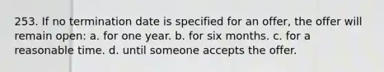 253. If no termination date is specified for an offer, the offer will remain open: a. for one year. b. for six months. c. for a reasonable time. d. until someone accepts the offer.