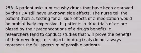 253. A patient asks a nurse why drugs that have been approved by the FDA still have unknown side effects. The nurse tell the patient that: a. testing for all side effects of a medication would be prohibitively expensive. b. patients in drug trials often are biased by their preconceptions of a drug's benefits. c. researchers tend to conduct studies that will prove the benefits of their new drugs. d. subjects in drug trials do not always represent the full spectrum of possible patients.