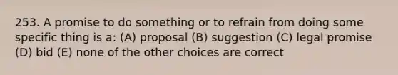 253. A promise to do something or to refrain from doing some specific thing is a: (A) proposal (B) suggestion (C) legal promise (D) bid (E) none of the other choices are correct