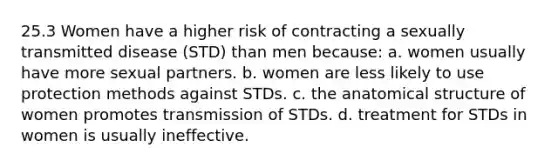 25.3 Women have a higher risk of contracting a sexually transmitted disease (STD) than men because: a. women usually have more sexual partners. b. women are less likely to use protection methods against STDs. c. the anatomical structure of women promotes transmission of STDs. d. treatment for STDs in women is usually ineffective.