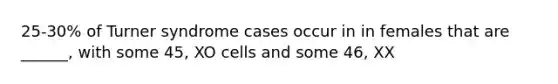 25-30% of Turner syndrome cases occur in in females that are ______, with some 45, XO cells and some 46, XX