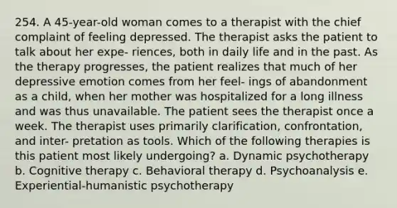 254. A 45-year-old woman comes to a therapist with the chief complaint of feeling depressed. The therapist asks the patient to talk about her expe- riences, both in daily life and in the past. As the therapy progresses, the patient realizes that much of her depressive emotion comes from her feel- ings of abandonment as a child, when her mother was hospitalized for a long illness and was thus unavailable. The patient sees the therapist once a week. The therapist uses primarily clarification, confrontation, and inter- pretation as tools. Which of the following therapies is this patient most likely undergoing? a. Dynamic psychotherapy b. Cognitive therapy c. Behavioral therapy d. Psychoanalysis e. Experiential-humanistic psychotherapy