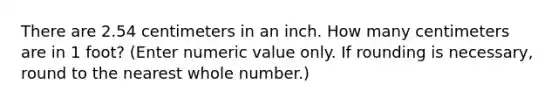 There are 2.54 centimeters in an inch. How many centimeters are in 1 foot? (Enter numeric value only. If rounding is necessary, round to the nearest whole number.)