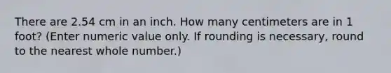 There are 2.54 cm in an inch. How many centimeters are in 1 foot? (Enter numeric value only. If rounding is necessary, round to the nearest whole number.)