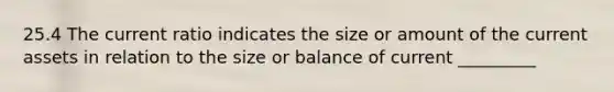 25.4 The current ratio indicates the size or amount of the current assets in relation to the size or balance of current _________