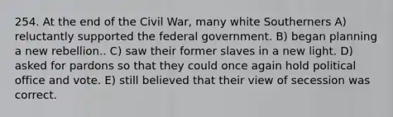 254. At the end of the Civil War, many white Southerners A) reluctantly supported the federal government. B) began planning a new rebellion.. C) saw their former slaves in a new light. D) asked for pardons so that they could once again hold political office and vote. E) still believed that their view of secession was correct.