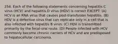 254. Each of the following statements concerning hepatitis C virus (HCV) and hepatitis D virus (HDV) is correct EXCEPT: (A) HCV is an RNA virus that causes post-transfusion hepatitis. (B) HDV is a defective virus that can replicate only in a cell that is also infected with hepatitis B virus. (C) HDV is transmitted primarily by the fecal-oral route. (D) People infected with HCV commonly become chronic carriers of HCV and are predisposed to hepatocellular carcinoma.