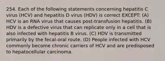 254. Each of the following statements concerning hepatitis C virus (HCV) and hepatitis D virus (HDV) is correct EXCEPT: (A) HCV is an RNA virus that causes post-transfusion hepatitis. (B) HDV is a defective virus that can replicate only in a cell that is also infected with hepatitis B virus. (C) HDV is transmitted primarily by the fecal-oral route. (D) People infected with HCV commonly become chronic carriers of HCV and are predisposed to hepatocellular carcinoma.