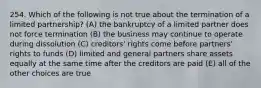 254. Which of the following is not true about the termination of a limited partnership? (A) the bankruptcy of a limited partner does not force termination (B) the business may continue to operate during dissolution (C) creditors' rights come before partners' rights to funds (D) limited and general partners share assets equally at the same time after the creditors are paid (E) all of the other choices are true