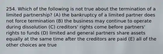 254. Which of the following is not true about the termination of a limited partnership? (A) the bankruptcy of a limited partner does not force termination (B) the business may continue to operate during dissolution (C) creditors' rights come before partners' rights to funds (D) limited and general partners share assets equally at the same time after the creditors are paid (E) all of the other choices are true