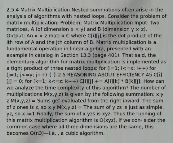 2.5.4 Matrix Multiplication Nested summations often arise in the analysis of algorithms with nested loops. Consider the problem of matrix multiplication: Problem: Matrix Multiplication Input: Two matrices, A (of dimension x × y) and B (dimension y × z). Output: An x × z matrix C where C[i][j] is the dot product of the ith row of A and the jth column of B. Matrix multiplication is a fundamental operation in linear algebra, presented with an example in catalog in Section 13.3 (page 401). That said, the elementary algorithm for matrix multiplication is implemented as a tight product of three nested loops: for (i=1; i<=x; i++) for (j=1; j<=y; j++) ( ) 2.5 REASONING ABOUT EFFICIENCY 45 C[i][j] = 0; for (k=1; k<=z; k++) C[i][j] += A[i][k] * B[k][j]; How can we analyze the time complexity of this algorithm? The number of multiplications M(x,y,z) is given by the following summation: x y z M(x,y,z) = Sums get evaluated from the right inward. The sum of z ones is z, so x y M(x,y,z) = The sum of y zs is just as simple, yz, so x i=1 Finally, the sum of x yzs is xyz. Thus the running of this matrix multiplication algorithm is O(xyz). If we con- sider the common case where all three dimensions are the same, this becomes O(n3)—i.e. , a cubic algorithm.