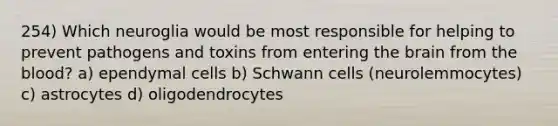 254) Which neuroglia would be most responsible for helping to prevent pathogens and toxins from entering the brain from the blood? a) ependymal cells b) Schwann cells (neurolemmocytes) c) astrocytes d) oligodendrocytes