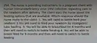 254. The nurse is providing instructions to a pregnant client with human immunodeficiency virus (HIV) infection regarding care to the newborn after delivery. The client asks the nurse about the feeding options that are available. Which response should the nurse make to the client. 1. You will need to bottle feed your newborn 2.You will need to feed your newborn by nasogastric tube feeding. 3. You will be able to breastfeed for 6 months and then will need to switch to bottle feeding 4. You will be able to breast feed for 9 months and then will need to switch to bottle feeding