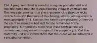 254. A pregnant client is seen for a regular prenatal visit and tells the nurse that she is experiencing irregular contractions. The nurse determines that she is experiencing Braxton Hicks contractions. On the basis of this finding, which nursing action is most appropriate? 1. Contact the health care provider. 2. Instruct the client to maintain bed rest for the remainder of the pregnancy. 3. Inform the client that these contractions are common and may occur throughout the pregnancy. 4. Call the maternity unit and inform them that the client will be admitted in a prelabor condition.