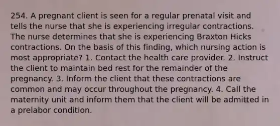 254. A pregnant client is seen for a regular prenatal visit and tells the nurse that she is experiencing irregular contractions. The nurse determines that she is experiencing Braxton Hicks contractions. On the basis of this finding, which nursing action is most appropriate? 1. Contact the health care provider. 2. Instruct the client to maintain bed rest for the remainder of the pregnancy. 3. Inform the client that these contractions are common and may occur throughout the pregnancy. 4. Call the maternity unit and inform them that the client will be admitted in a prelabor condition.