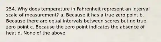 254. Why does temperature in Fahrenheit represent an interval scale of measurement? a. Because it has a true zero point b. Because there are equal intervals between scores but no true zero point c. Because the zero point indicates the absence of heat d. None of the above