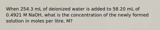 When 254.3 mL of deionized water is added to 58.20 mL of 0.4921 M NaOH, what is the concentration of the newly formed solution in moles per litre, M?