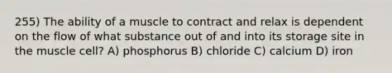 255) The ability of a muscle to contract and relax is dependent on the flow of what substance out of and into its storage site in the muscle cell? A) phosphorus B) chloride C) calcium D) iron